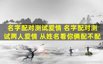 名字配对测试爱情 名字配对测试两人爱情 从姓名看你俩配不配